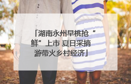湖南永州早桃抢“鲜”上市 夏日采摘游带火乡村经济